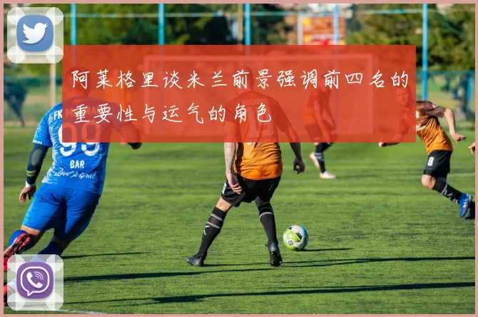 阿莱格里谈米兰前景强调前四名的重要性与运气的角色