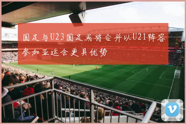 国足与U23国足或将合并以U21阵容参加亚运会更具优势
