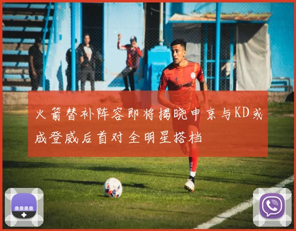 火箭替补阵容即将揭晓申京与KD或成登威后首对全明星搭档