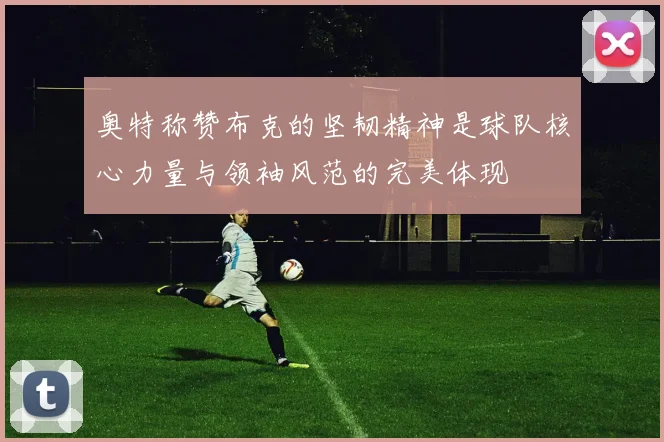 奥特称赞布克的坚韧精神是球队核心力量与领袖风范的完美体现