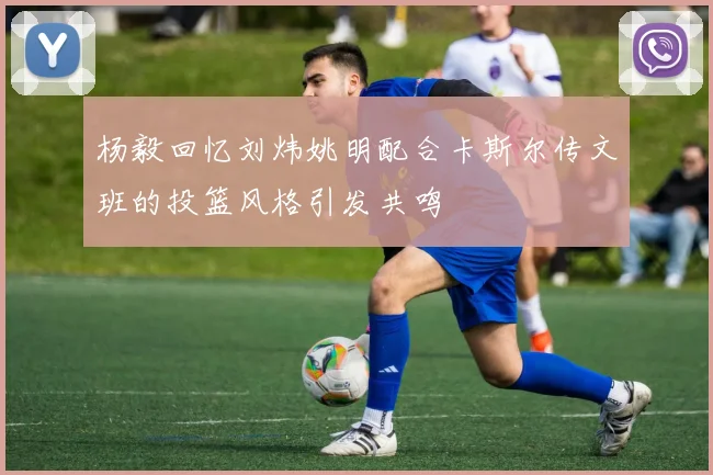 杨毅回忆刘炜姚明配合卡斯尔传文班的投篮风格引发共鸣