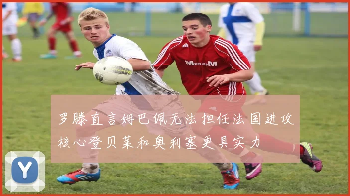 罗滕直言姆巴佩无法担任法国进攻核心登贝莱和奥利塞更具实力
