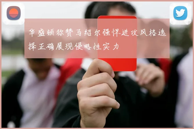 华盛顿称赞马绍尔强悍进攻风格选择正确展现侵略性实力