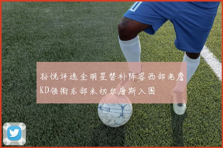 孙悦评选全明星替补阵容西部老詹KD领衔东部米切尔唐斯入围