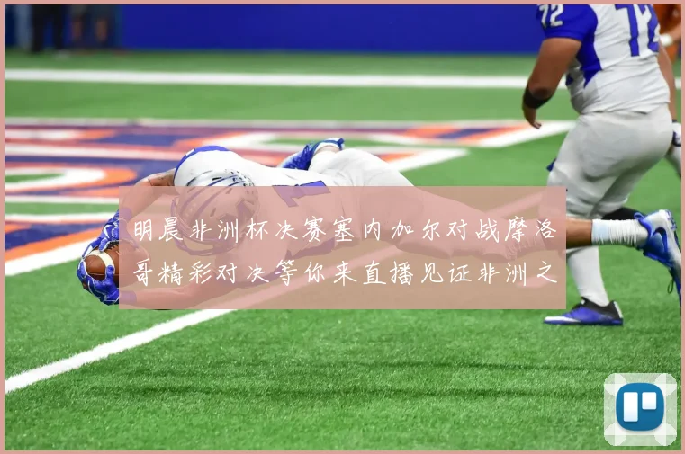 明晨非洲杯决赛塞内加尔对战摩洛哥精彩对决等你来直播见证非洲之王的诞生
