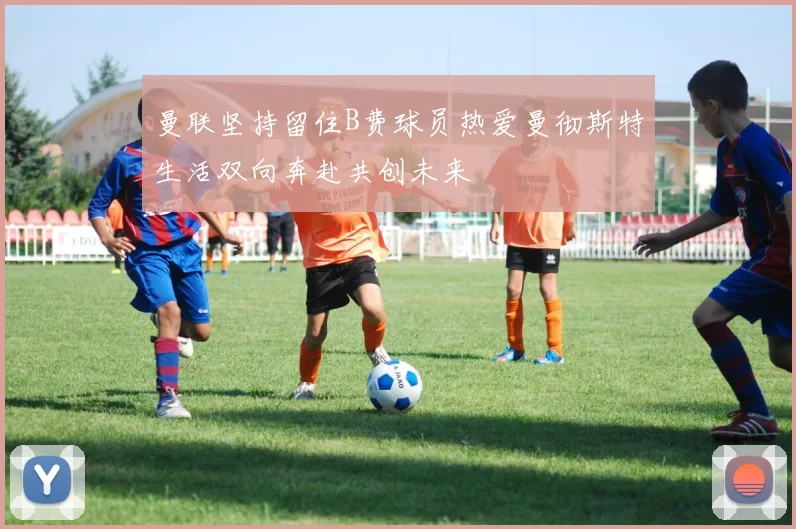 曼联坚持留住B费球员热爱曼彻斯特生活双向奔赴共创未来
