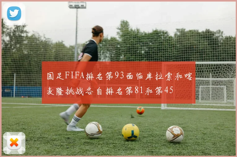 国足FIFA排名第93面临库拉索和喀麦隆挑战各自排名第81和第45