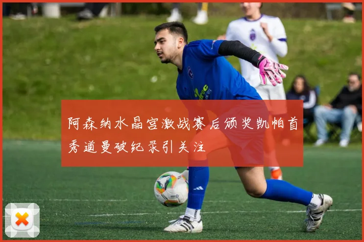阿森纳水晶宫激战赛后颁奖凯帕首秀道曼破纪录引关注