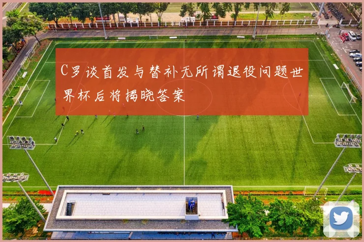 C罗谈首发与替补无所谓退役问题世界杯后将揭晓答案