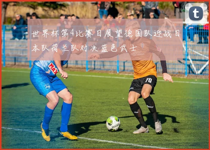世界杯第4比赛日展望德国队迎战日本队荷兰队对决蓝色武士