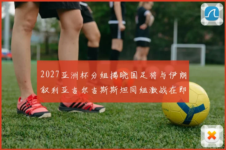 2027亚洲杯分组揭晓国足将与伊朗叙利亚吉尔吉斯斯坦同组激战在即