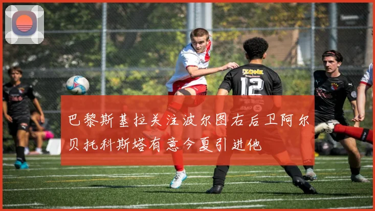巴黎斯基拉关注波尔图右后卫阿尔贝托科斯塔有意今夏引进他
