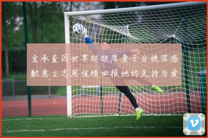 金承奎因世界杯缺席妻子分娩深感歉意立志用佳绩回报她的支持与爱