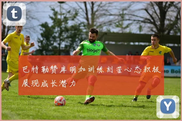 巴特勒赞库明加训练刻苦心态积极展现成长潜力