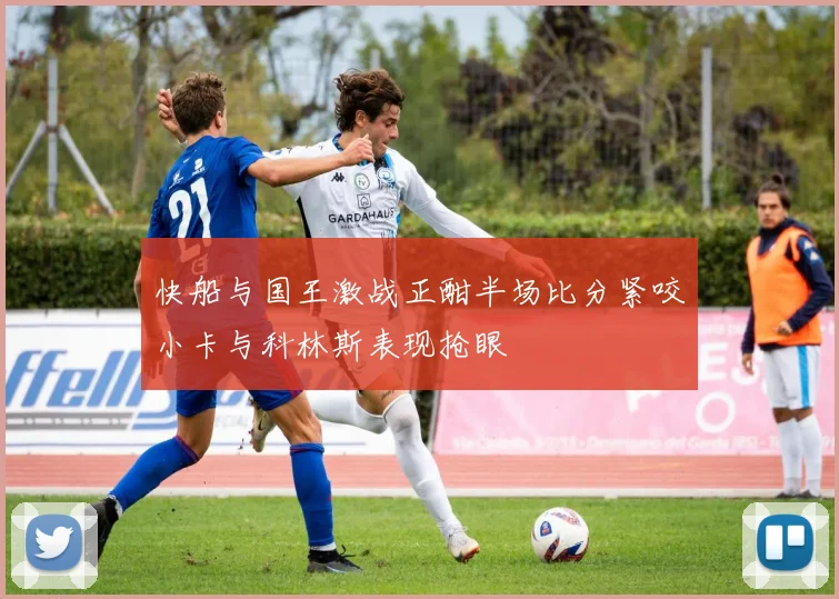 快船与国王激战正酣半场比分紧咬小卡与科林斯表现抢眼