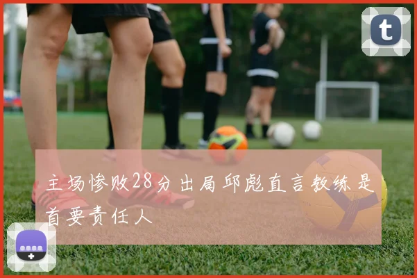主场惨败28分出局邱彪直言教练是首要责任人