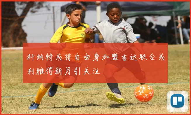 科纳特或将自由身加盟吉达联合或利雅得新月引关注