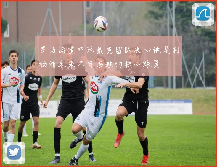 罗马诺重申范戴克留队决心他是利物浦未来不可或缺的核心球员